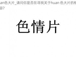 huan色大片_请问你是否在寻找关于huan 色大片的相关内容？