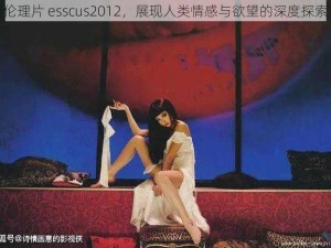 伦理片 esscus2012，展现人类情感与欲望的深度探索