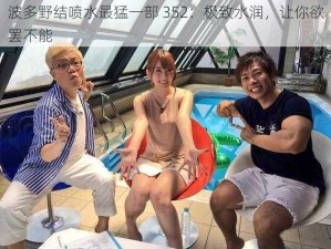 波多野结喷水最猛一部 352：极致水润，让你欲罢不能