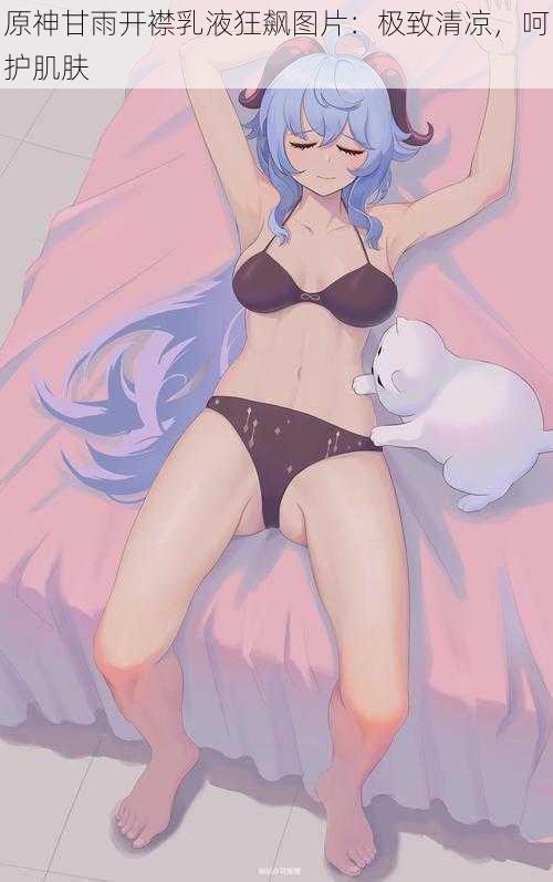 原神甘雨开襟乳液狂飙图片:极致清凉,呵护肌肤