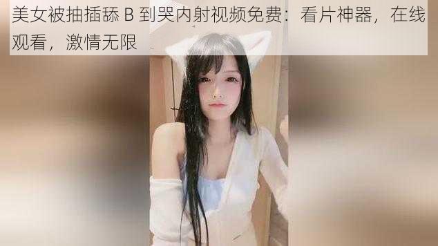 美女被抽插舔 B 到哭内射视频免费：看片神器，在线观看，激情无限