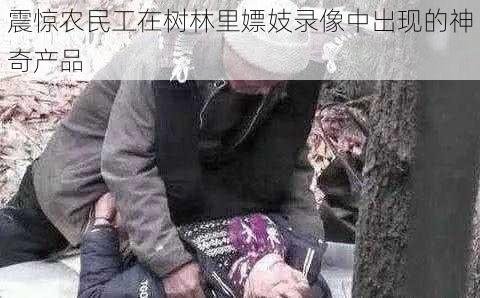 震惊农民工在树林里嫖妓录像中出现的神奇产品