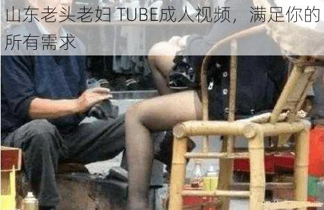 山东老头老妇 TUBE成人视频，满足你的所有需求