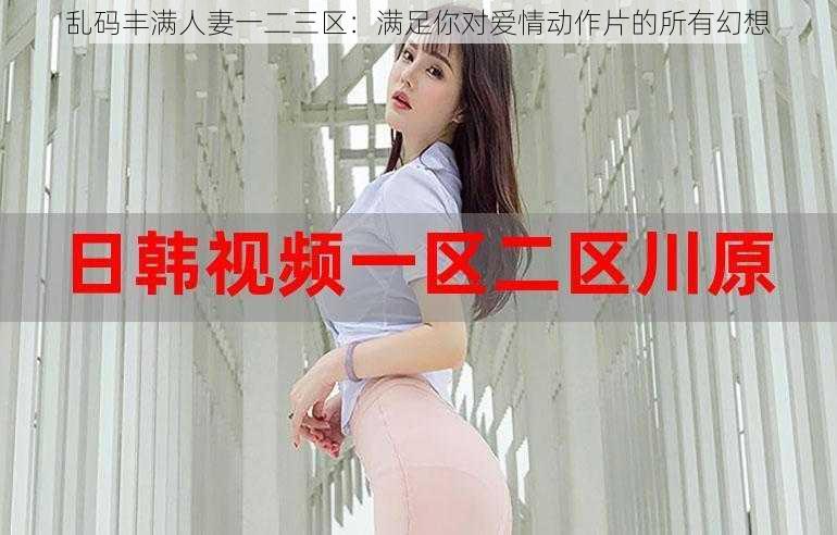 乱码丰满人妻一二三区：满足你对爱情动作片的所有幻想