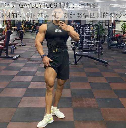 国产猛男 GAYB0Y1069 视频：拥有健硕身材的优质国产男同，演绎激情四射的恋爱故事