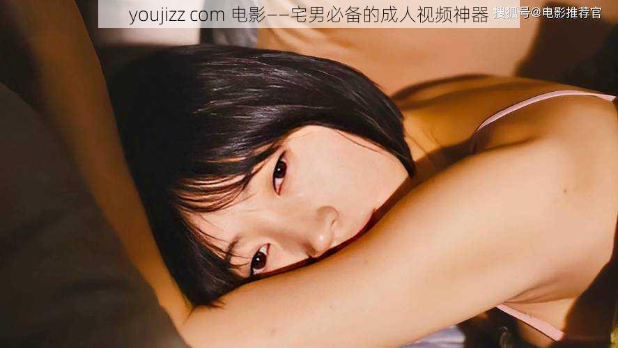 youjizz com 电影——宅男必备的成人视频神器