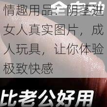 情趣用品：阴茎进女人真实图片，成人玩具，让你体验极致快感