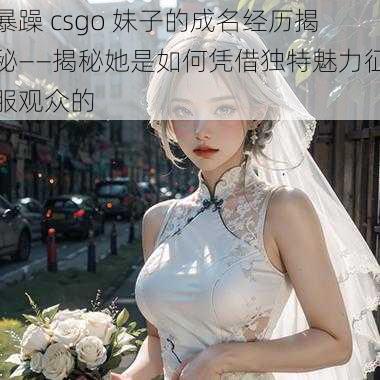 暴躁 csgo 妹子的成名经历揭秘——揭秘她是如何凭借独特魅力征服观众的