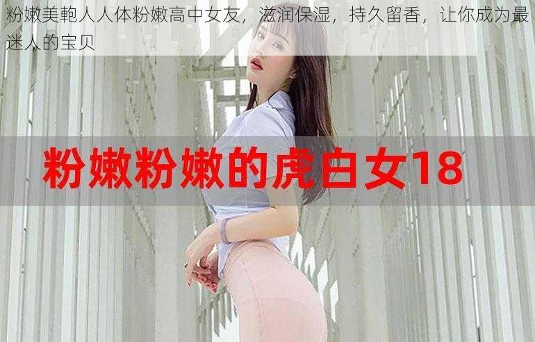 粉嫩美軳人人体粉嫩高中女友，滋润保湿，持久留香，让你成为最迷人的宝贝