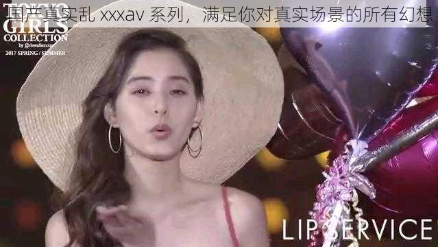 国产真实乱 xxxav 系列，满足你对真实场景的所有幻想