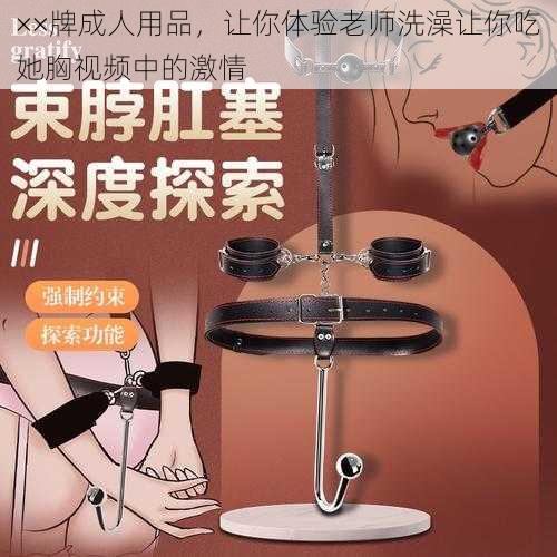 ××牌成人用品，让你体验老师洗澡让你吃她胸视频中的激情