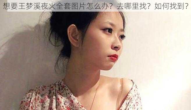 想要王梦溪夜火全套图片怎么办？去哪里找？如何找到？